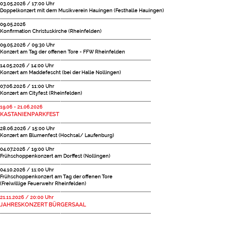 03.05.2026 / 17:00 Uhr Doppelkonzert mit dem Musikverein Hauingen (Festhalle Hauingen) ................................................................................................................................................................ 09.05.2026 Konfirmation Christuskirche (Rheinfelden) ................................................................................................................................................................ 09.05.2026 / 09:30 Uhr Konzert am Tag der offenen Tore - FFW Rheinfelden ................................................................................................................................................................ 14.05.2026 / 14:00 Uhr Konzert am Maddefescht (bei der Halle Nollingen) ................................................................................................................................................................ 07.06.2026 / 11:00 Uhr Konzert am Cityfest (Rheinfelden) ................................................................................................................................................................ 19.06 - 21.06.2026 KASTANIENPARKFEST ................................................................................................................................................................ 28.06.2026 / 15:00 Uhr Konzert am Blumenfest (Hochsal/ Laufenburg) ................................................................................................................................................................ 04.07.2026 / 19:00 Uhr Frühschoppenkonzert am Dorffest (Nollingen) ................................................................................................................................................................ 04.10.2026 / 11:00 Uhr Frühschoppenkonzert am Tag der offenen Tore (Freiwillige Feuerwehr Rheinfelden) ................................................................................................................................................................ 21.11.2026 / 20:00 Uhr JAHRESKONZERT BÜRGERSAAL ................................................................................................................................................................ 